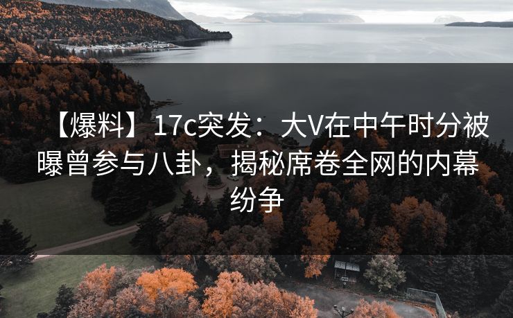 【爆料】17c突发：大V在中午时分被曝曾参与八卦，揭秘席卷全网的内幕纷争