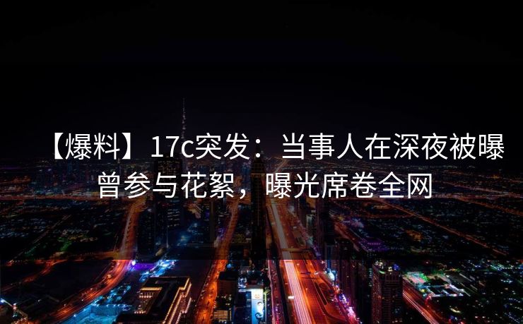 【爆料】17c突发：当事人在深夜被曝曾参与花絮，曝光席卷全网