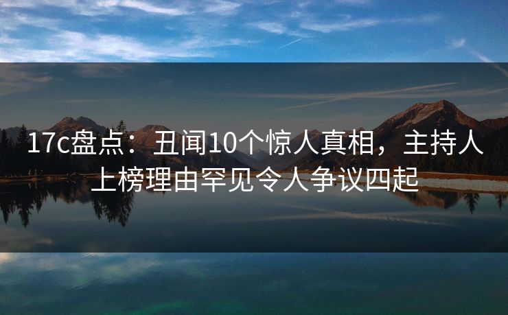 17c盘点：丑闻10个惊人真相，主持人上榜理由罕见令人争议四起