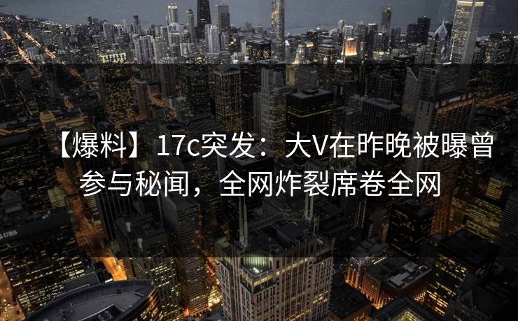 【爆料】17c突发：大V在昨晚被曝曾参与秘闻，全网炸裂席卷全网