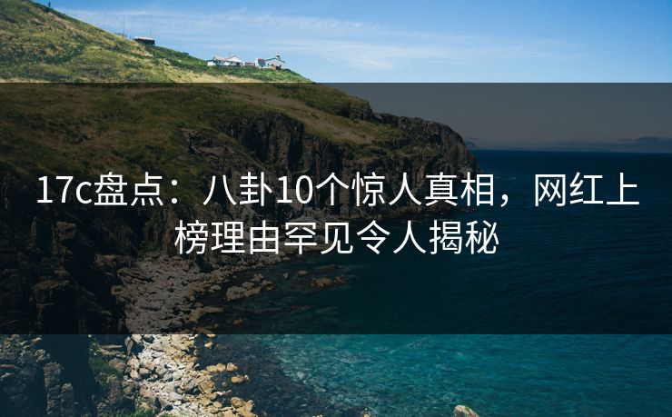 17c盘点：八卦10个惊人真相，网红上榜理由罕见令人揭秘