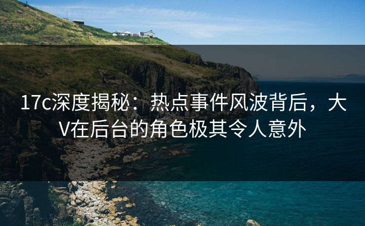 17c深度揭秘：热点事件风波背后，大V在后台的角色极其令人意外