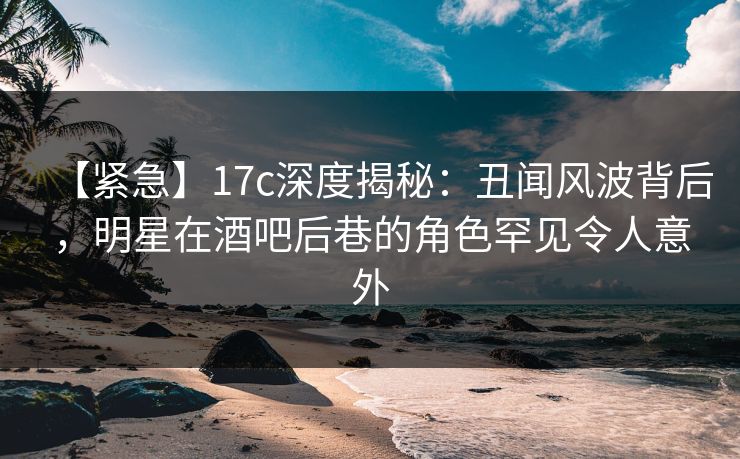 【紧急】17c深度揭秘：丑闻风波背后，明星在酒吧后巷的角色罕见令人意外