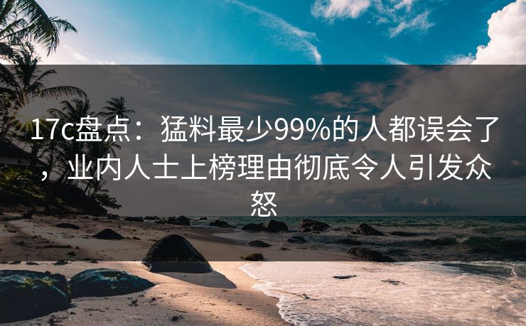 17c盘点:猛料最少99%的人都误会了,业内人士上榜理由彻底令人引发众怒
