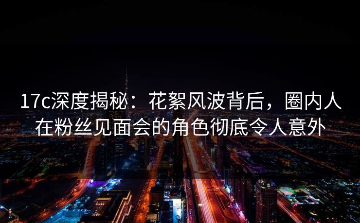 17c深度揭秘:花絮风波背后,圈内人在粉丝见面会的角色彻底令人意外