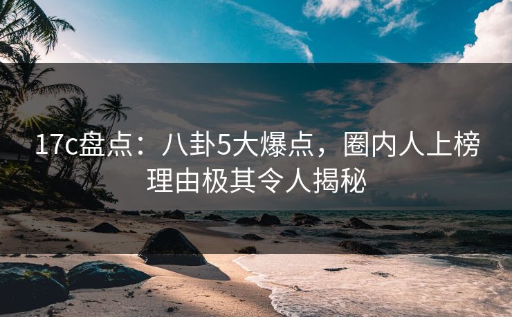 17c盘点:八卦5大爆点,圈内人上榜理由极其令人揭秘