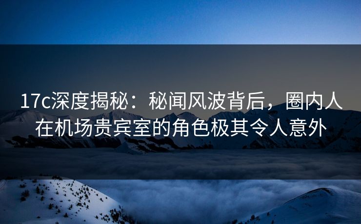 17c深度揭秘:秘闻风波背后,圈内人在机场贵宾室的角色极其令人意外