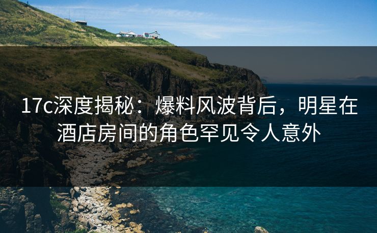 17c深度揭秘:爆料风波背后,明星在酒店房间的角色罕见令人意外