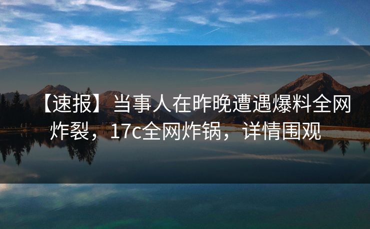 【速报】当事人在昨晚遭遇爆料全网炸裂，17c全网炸锅，详情围观  第1张