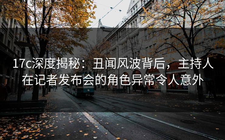 17c深度揭秘：丑闻风波背后，主持人在记者发布会的角色异常令人意外