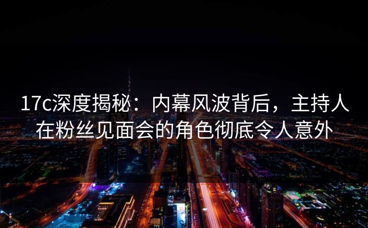 17c深度揭秘：内幕风波背后，主持人在粉丝见面会的角色彻底令人意外