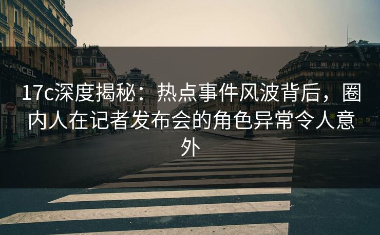 17c深度揭秘:热点事件风波背后,圈内人在记者发布会的角色异常令人意外