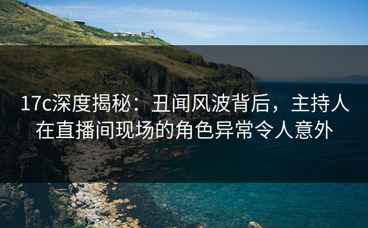 17c深度揭秘:丑闻风波背后,主持人在直播间现场的角色异常令人意外  第1张 17c深度揭秘:丑闻风波背后,主持人在直播间现场的角色异常令人意外  第1张