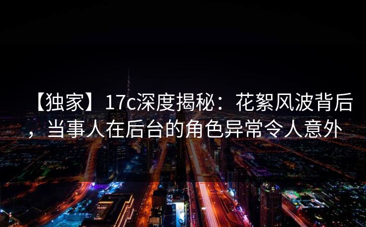 【独家】17c深度揭秘:花絮风波背后,当事人在后台的角色异常令人意外