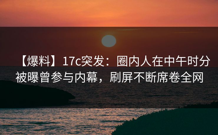 【爆料】17c突发：圈内人在中午时分被曝曾参与内幕，刷屏不断席卷全网