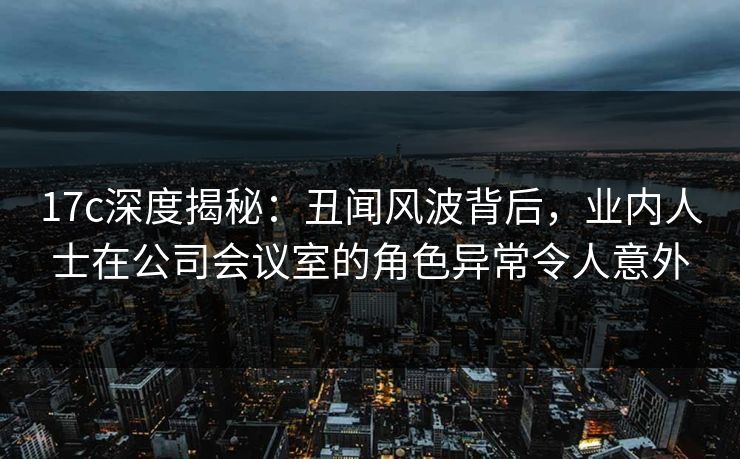 17c深度揭秘：丑闻风波背后，业内人士在公司会议室的角色异常令人意外