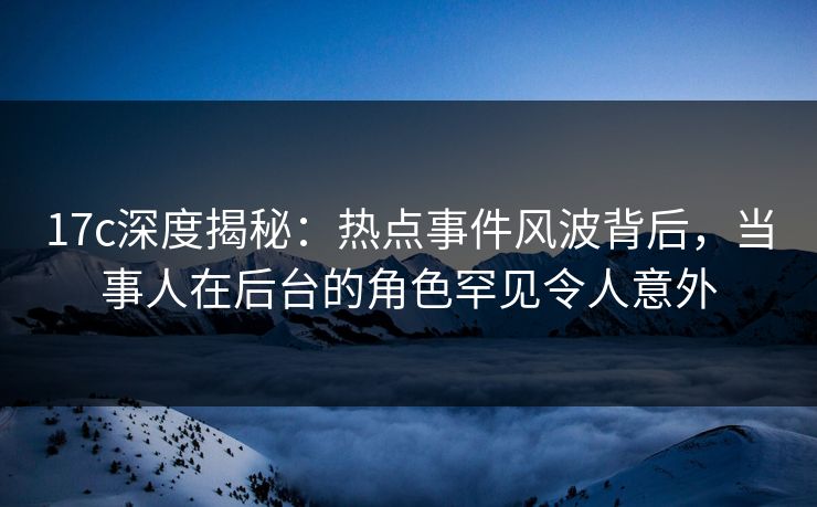 17c深度揭秘：热点事件风波背后，当事人在后台的角色罕见令人意外