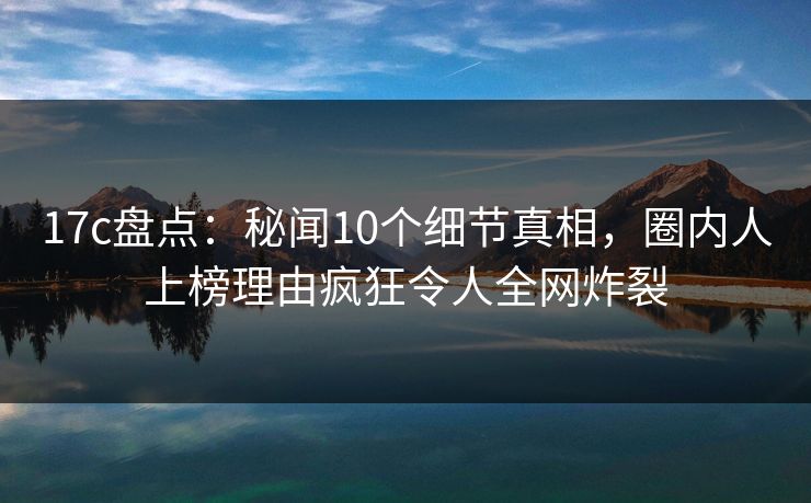 17c盘点:秘闻10个细节真相,圈内人上榜理由疯狂令人全网炸裂 17c盘点:秘闻10个细节真相,圈内人上榜理由疯狂令人全网炸裂