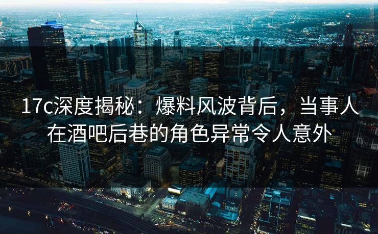 17c深度揭秘:爆料风波背后,当事人在酒吧后巷的角色异常令人意外