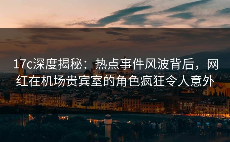 17c深度揭秘:热点事件风波背后,网红在机场贵宾室的角色疯狂令人意外