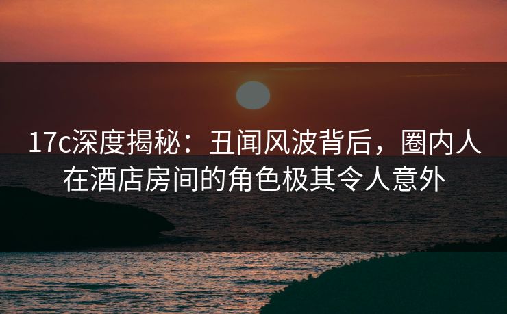 17c深度揭秘：丑闻风波背后，圈内人在酒店房间的角色极其令人意外