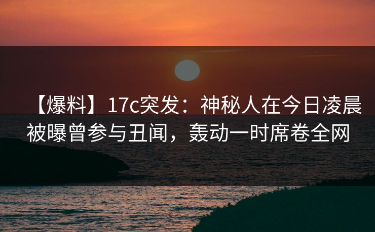 【爆料】17c突发:神秘人在今日凌晨被曝曾参与丑闻,轰动一时席卷全网  第1张 【爆料】17c突发:神秘人在今日凌晨被曝曾参与丑闻,轰动一时席卷全网  第1张