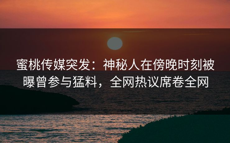 蜜桃传媒突发:神秘人在傍晚时刻被曝曾参与猛料,全网热议席卷全网  第1张 蜜桃传媒突发:神秘人在傍晚时刻被曝曾参与猛料,全网热议席卷全网  第1张