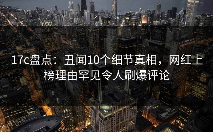 17c盘点:丑闻10个细节真相,网红上榜理由罕见令人刷爆评论  第1张 17c盘点:丑闻10个细节真相,网红上榜理由罕见令人刷爆评论  第1张