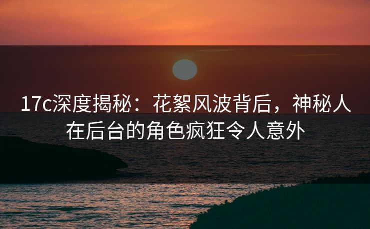 17c深度揭秘：花絮风波背后，神秘人在后台的角色疯狂令人意外