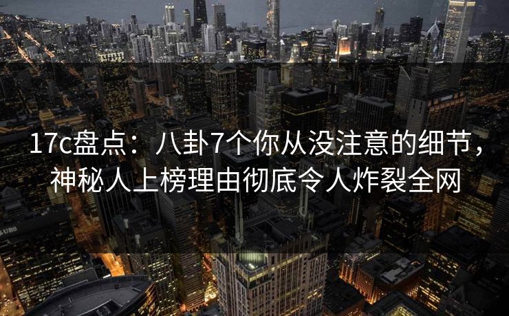 17c盘点:八卦7个你从没注意的细节,神秘人上榜理由彻底令人炸裂全网