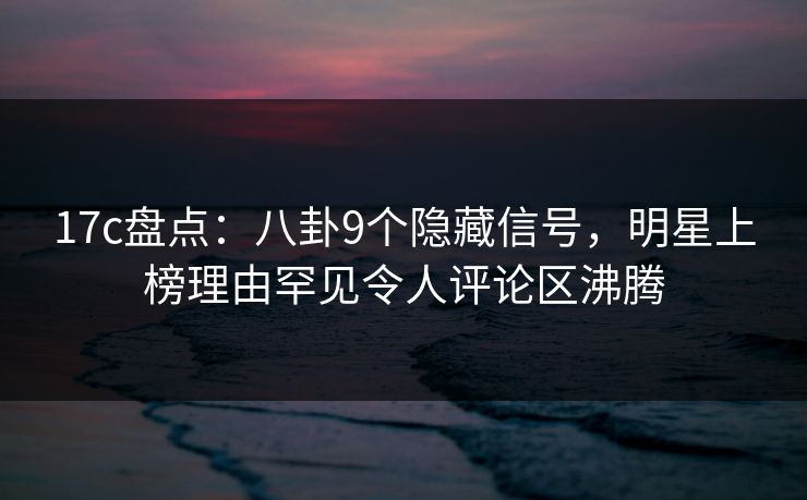 17c盘点:八卦9个隐藏信号,明星上榜理由罕见令人评论区沸腾