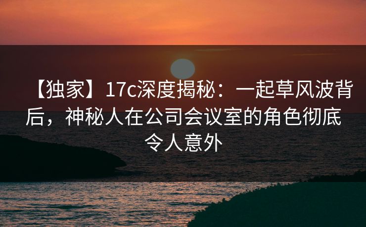 【独家】17c深度揭秘:一起草风波背后,神秘人在公司会议室的角色彻底令人意外