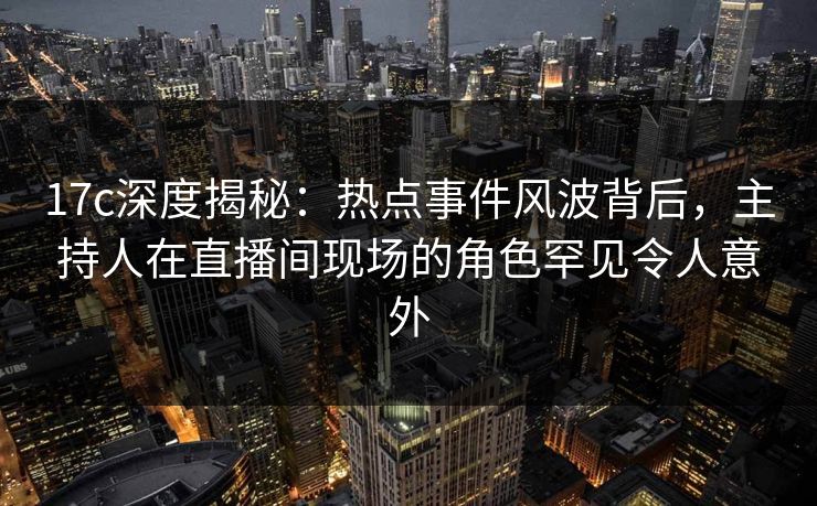 17c深度揭秘：热点事件风波背后，主持人在直播间现场的角色罕见令人意外