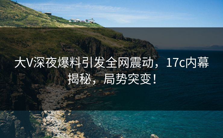 大V深夜爆料引发全网震动，17c内幕揭秘，局势突变！