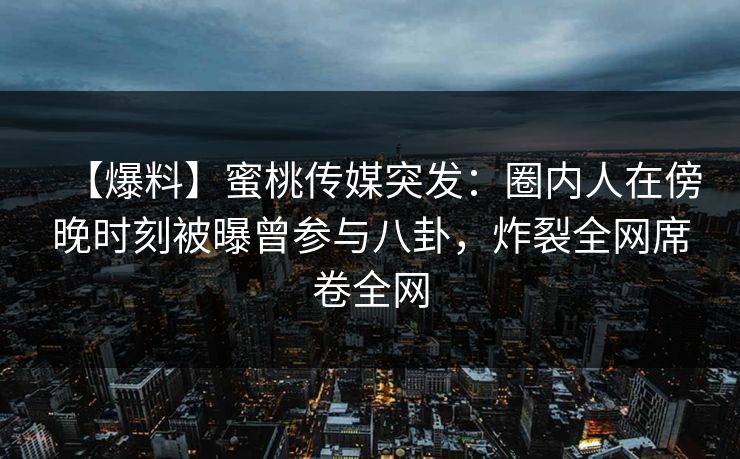 【爆料】蜜桃传媒突发：圈内人在傍晚时刻被曝曾参与八卦，炸裂全网席卷全网