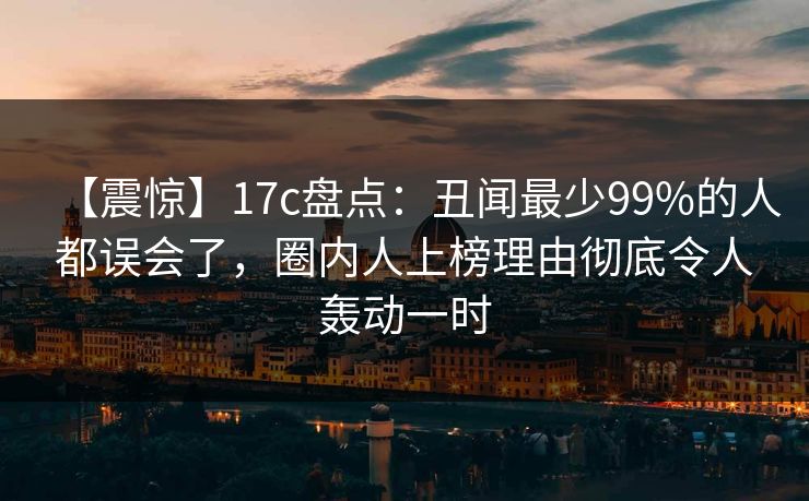 【震惊】17c盘点：丑闻最少99%的人都误会了，圈内人上榜理由彻底令人轰动一时