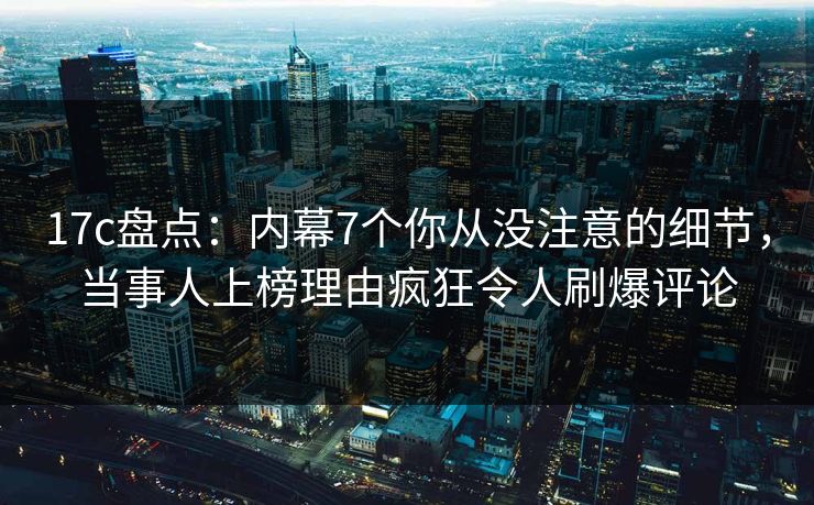 17c盘点:内幕7个你从没注意的细节,当事人上榜理由疯狂令人刷爆评论