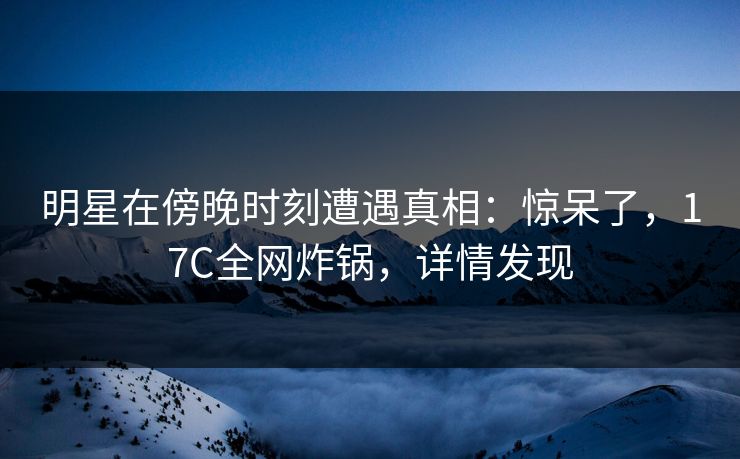 明星在傍晚时刻遭遇真相:惊呆了,17C全网炸锅,详情发现