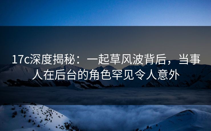 17c深度揭秘:一起草风波背后,当事人在后台的角色罕见令人意外 17c深度揭秘:一起草风波背后,当事人在后台的角色罕见令人意外