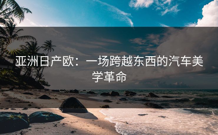 亚洲日产欧:一场跨越东西的汽车美学革命 亚洲日产欧:一场跨越东西的汽车美学革命