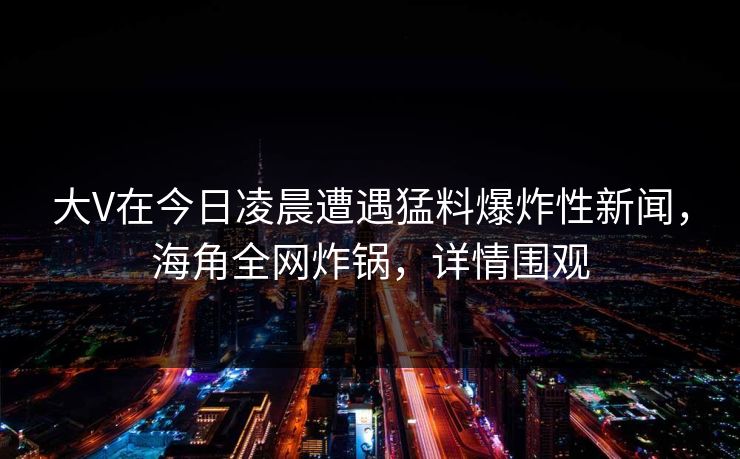 大V在今日凌晨遭遇猛料爆炸性新闻,海角全网炸锅,详情围观 大V在今日凌晨遭遇猛料爆炸性新闻,海角全网炸锅,详情围观