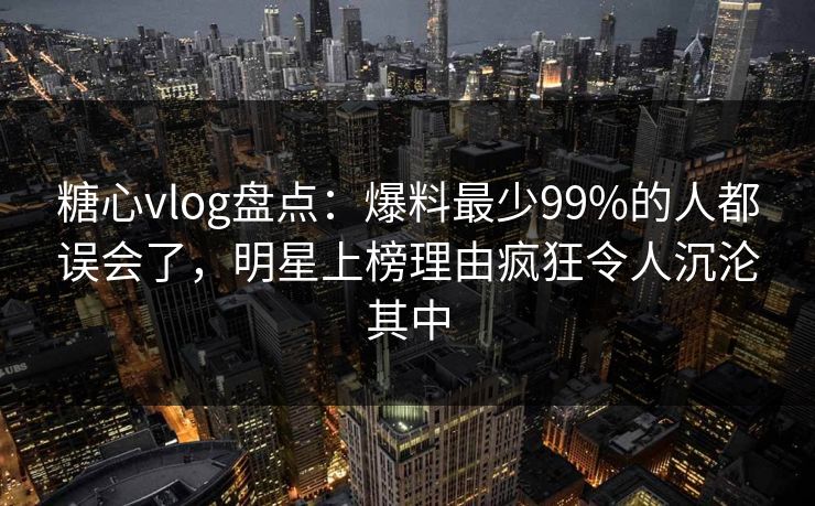 糖心vlog盘点:爆料最少99%的人都误会了,明星上榜理由疯狂令人沉沦其中