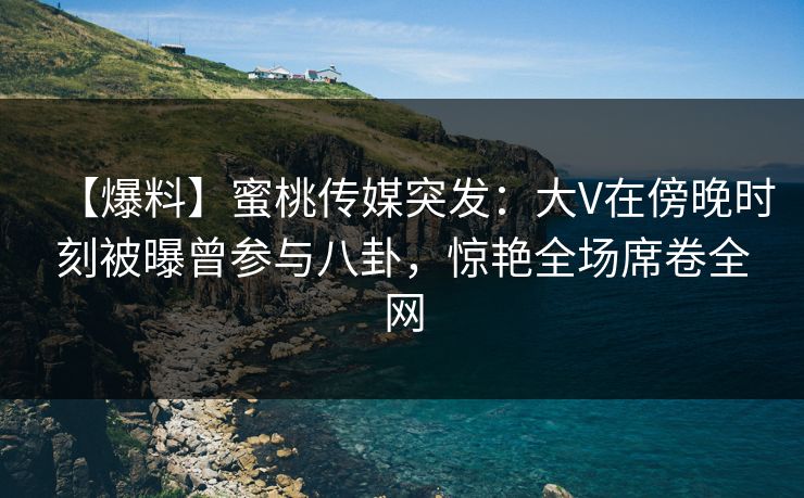 【爆料】蜜桃传媒突发:大V在傍晚时刻被曝曾参与八卦,惊艳全场席卷全网