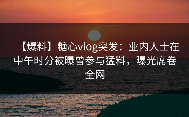 【爆料】糖心vlog突发：业内人士在中午时分被曝曾参与猛料，曝光席卷全网