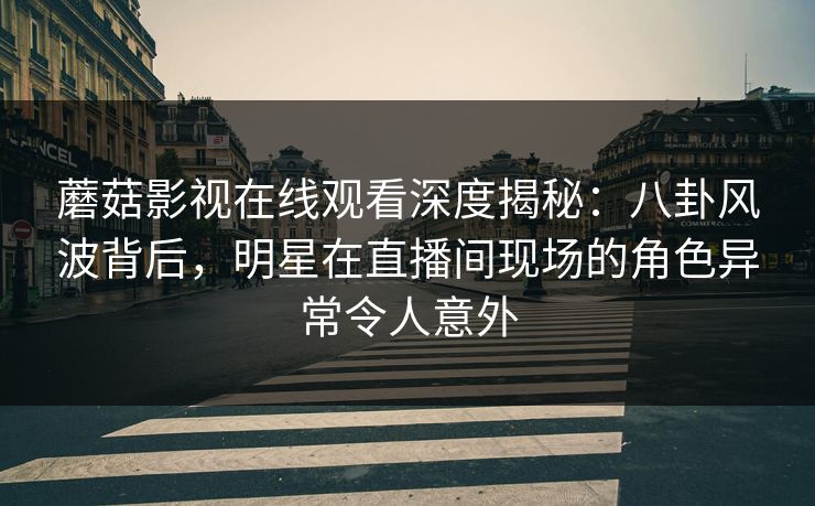 蘑菇影视在线观看深度揭秘:八卦风波背后,明星在直播间现场的角色异常令人意外 蘑菇影视在线观看深度揭秘:八卦风波背后,明星在直播间现场的角色异常令人意外