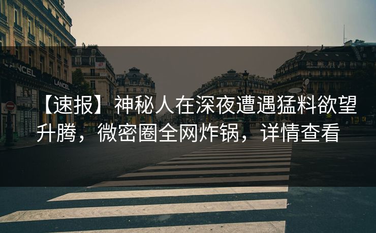【速报】神秘人在深夜遭遇猛料欲望升腾,微密圈全网炸锅,详情查看 【速报】神秘人在深夜遭遇猛料欲望升腾,微密圈全网炸锅,详情查看