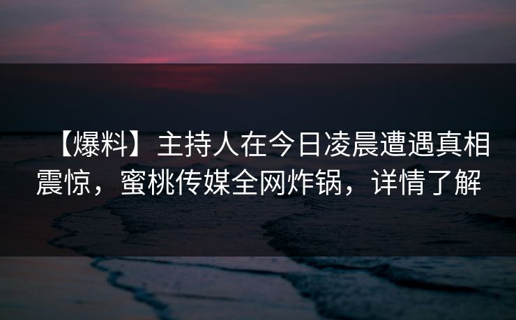 【爆料】主持人在今日凌晨遭遇真相震惊，蜜桃传媒全网炸锅，详情了解