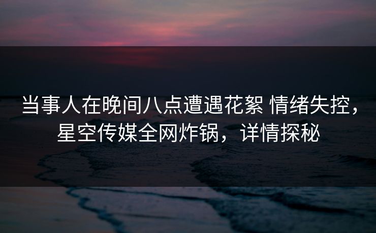 当事人在晚间八点遭遇花絮 情绪失控，星空传媒全网炸锅，详情探秘