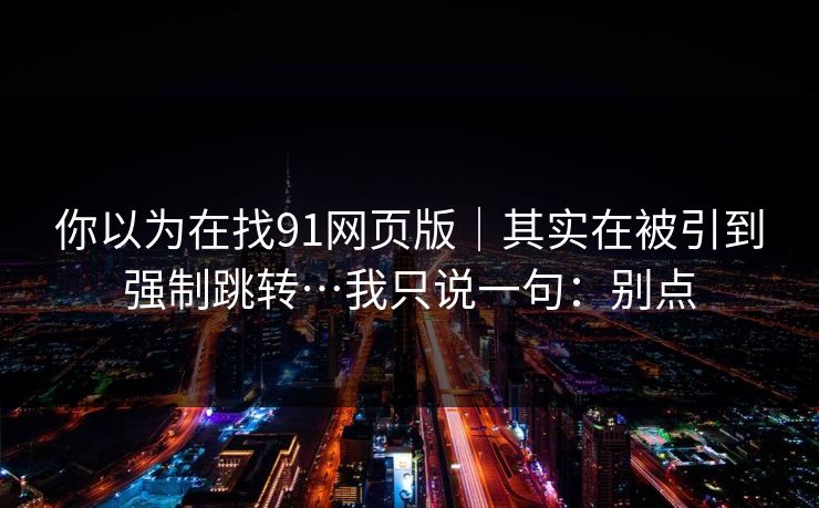 你以为在找91网页版|其实在被引到强制跳转…我只说一句:别点 第1张 你以为在找91网页版|其实在被引到强制跳转…我只说一句:别点 第1张