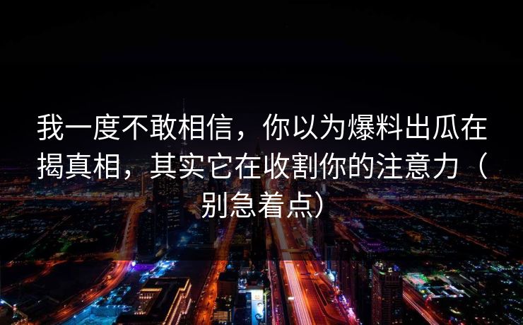 我一度不敢相信，你以为爆料出瓜在揭真相，其实它在收割你的注意力（别急着点）  第1张